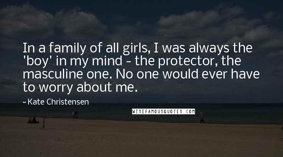 Kate Christensen Quotes: In a family of all girls, I was always the 'boy' in my mind - the protector, the masculine one. No one would ever have to worry about me.