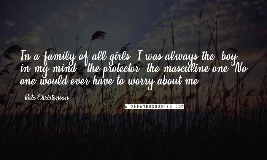 Kate Christensen Quotes: In a family of all girls, I was always the 'boy' in my mind - the protector, the masculine one. No one would ever have to worry about me.