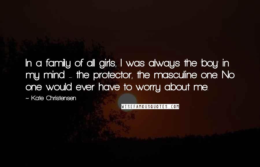 Kate Christensen Quotes: In a family of all girls, I was always the 'boy' in my mind - the protector, the masculine one. No one would ever have to worry about me.