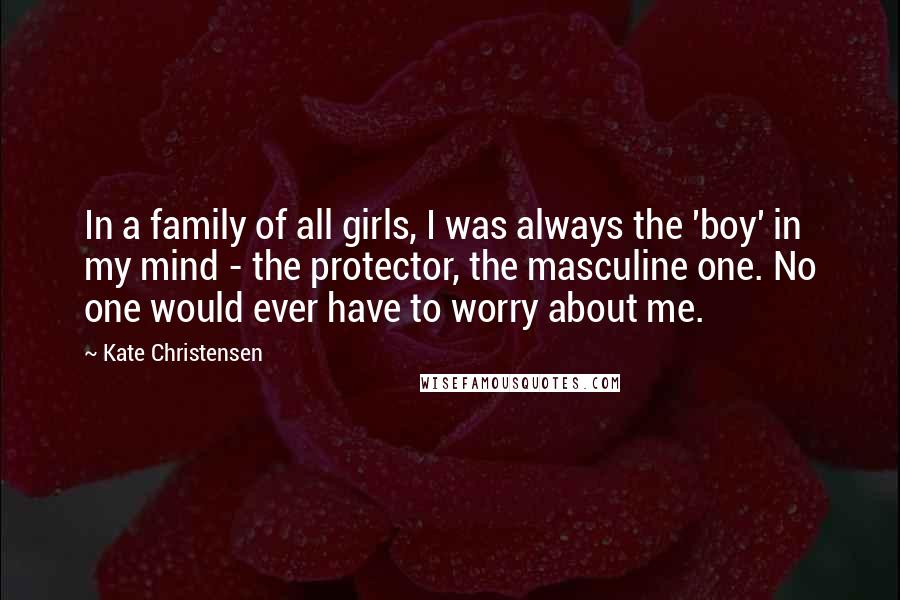 Kate Christensen Quotes: In a family of all girls, I was always the 'boy' in my mind - the protector, the masculine one. No one would ever have to worry about me.