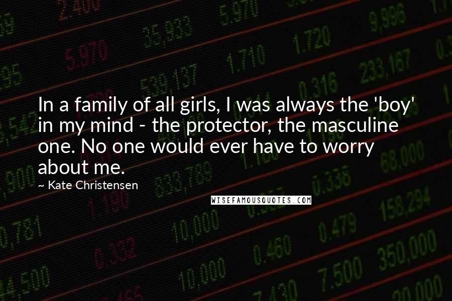 Kate Christensen Quotes: In a family of all girls, I was always the 'boy' in my mind - the protector, the masculine one. No one would ever have to worry about me.