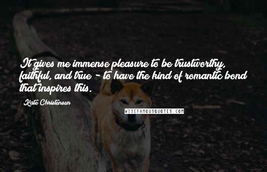 Kate Christensen Quotes: It gives me immense pleasure to be trustworthy, faithful, and true - to have the kind of romantic bond that inspires this.