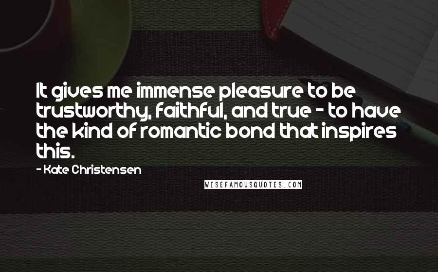 Kate Christensen Quotes: It gives me immense pleasure to be trustworthy, faithful, and true - to have the kind of romantic bond that inspires this.