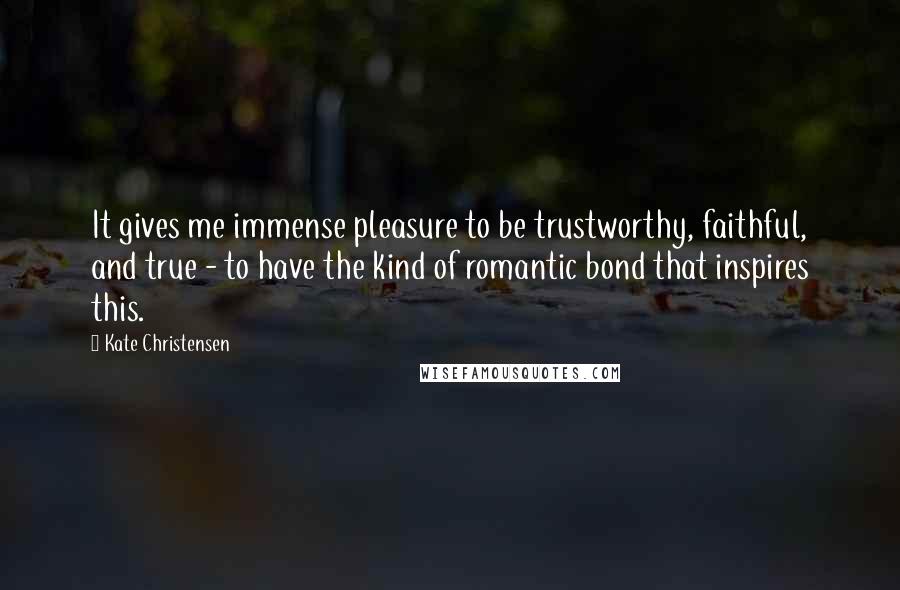 Kate Christensen Quotes: It gives me immense pleasure to be trustworthy, faithful, and true - to have the kind of romantic bond that inspires this.