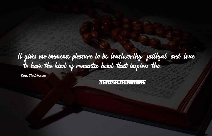 Kate Christensen Quotes: It gives me immense pleasure to be trustworthy, faithful, and true - to have the kind of romantic bond that inspires this.