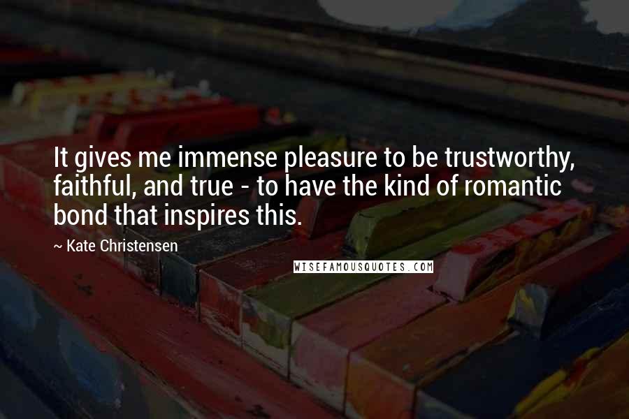 Kate Christensen Quotes: It gives me immense pleasure to be trustworthy, faithful, and true - to have the kind of romantic bond that inspires this.