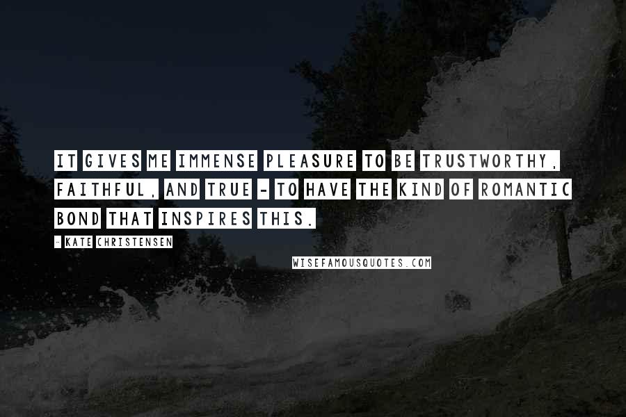 Kate Christensen Quotes: It gives me immense pleasure to be trustworthy, faithful, and true - to have the kind of romantic bond that inspires this.