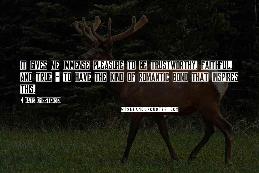 Kate Christensen Quotes: It gives me immense pleasure to be trustworthy, faithful, and true - to have the kind of romantic bond that inspires this.