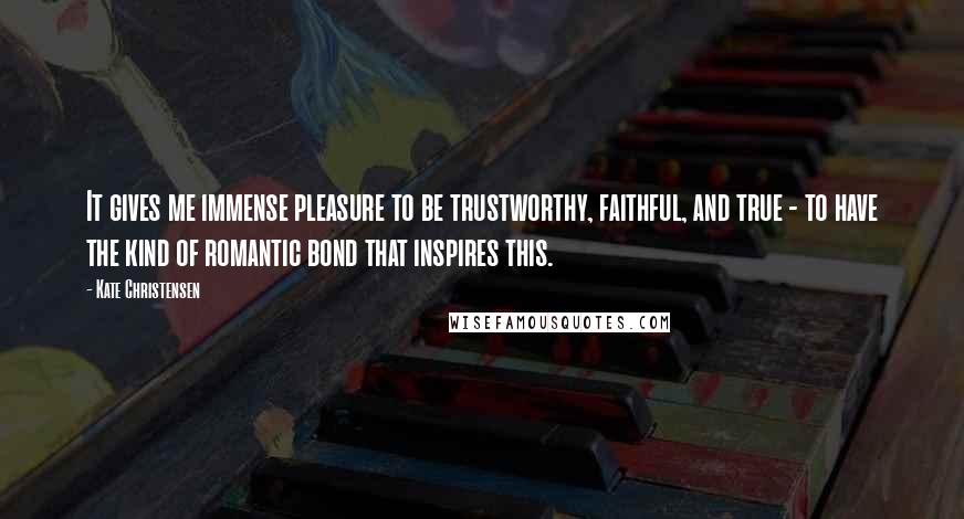 Kate Christensen Quotes: It gives me immense pleasure to be trustworthy, faithful, and true - to have the kind of romantic bond that inspires this.