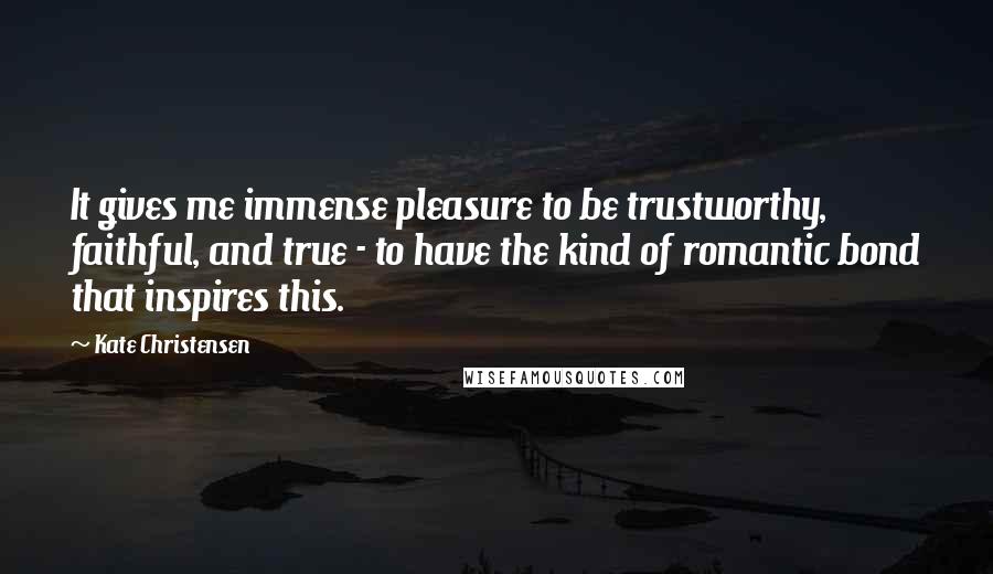 Kate Christensen Quotes: It gives me immense pleasure to be trustworthy, faithful, and true - to have the kind of romantic bond that inspires this.