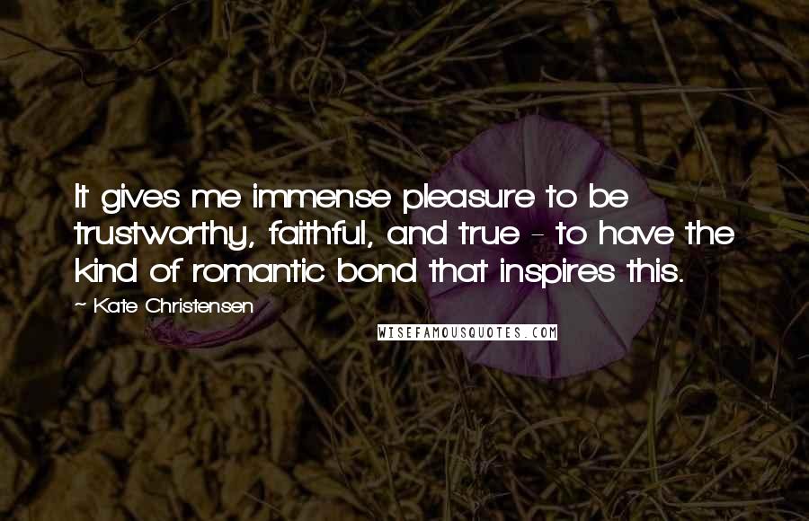 Kate Christensen Quotes: It gives me immense pleasure to be trustworthy, faithful, and true - to have the kind of romantic bond that inspires this.