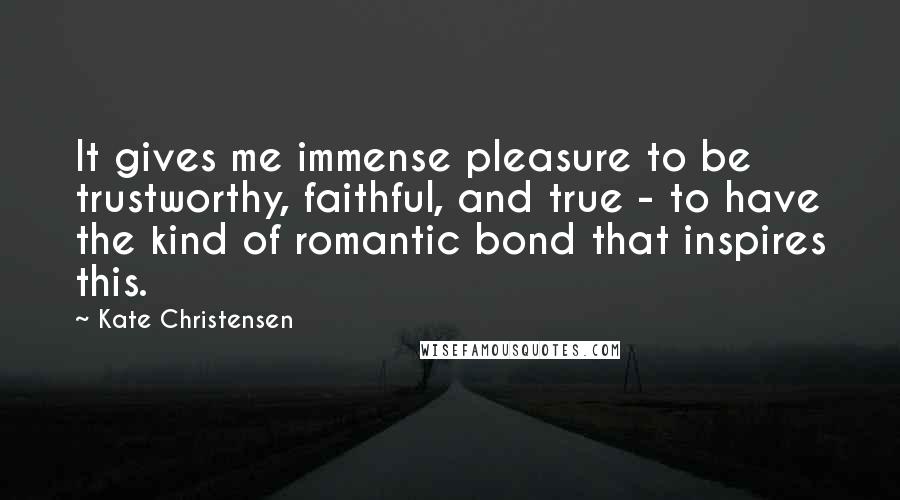 Kate Christensen Quotes: It gives me immense pleasure to be trustworthy, faithful, and true - to have the kind of romantic bond that inspires this.