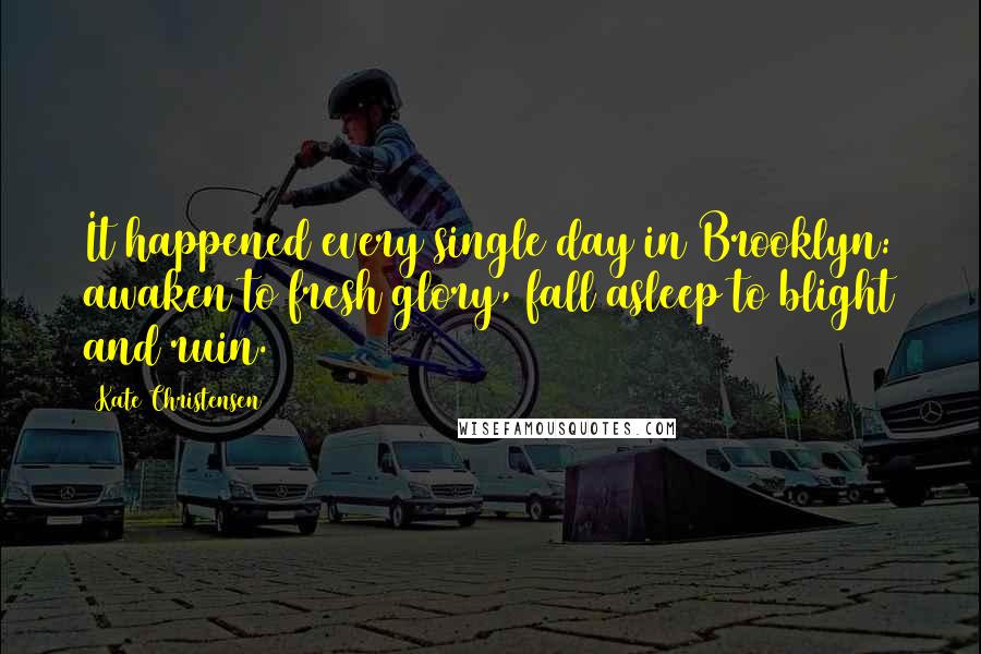 Kate Christensen Quotes: It happened every single day in Brooklyn: awaken to fresh glory, fall asleep to blight and ruin.