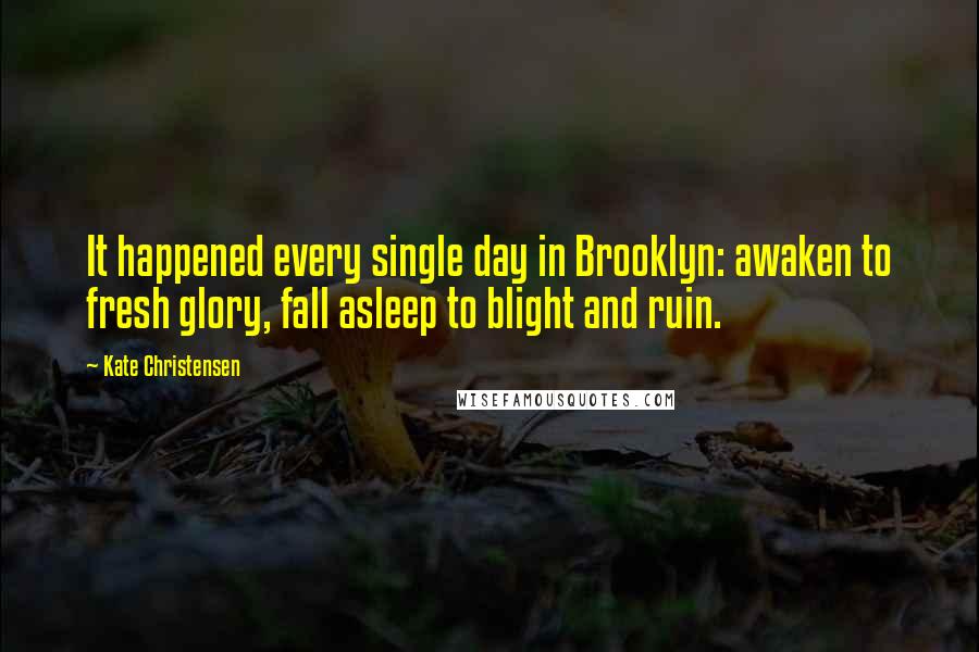 Kate Christensen Quotes: It happened every single day in Brooklyn: awaken to fresh glory, fall asleep to blight and ruin.