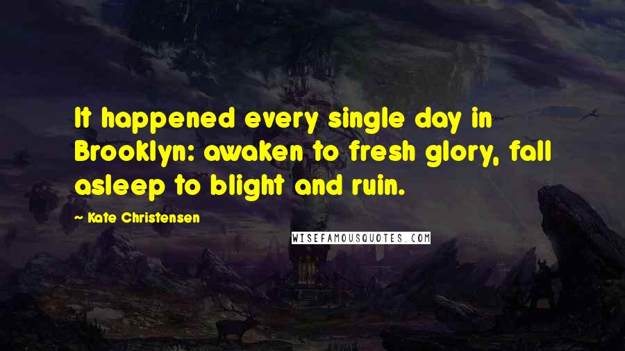 Kate Christensen Quotes: It happened every single day in Brooklyn: awaken to fresh glory, fall asleep to blight and ruin.