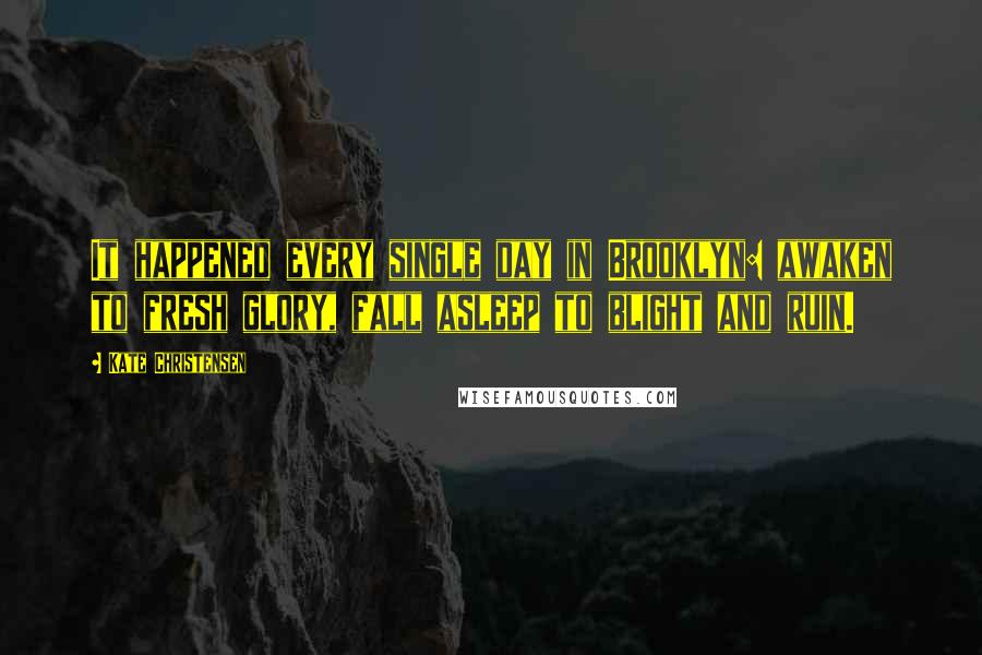 Kate Christensen Quotes: It happened every single day in Brooklyn: awaken to fresh glory, fall asleep to blight and ruin.