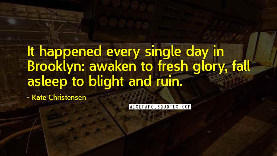 Kate Christensen Quotes: It happened every single day in Brooklyn: awaken to fresh glory, fall asleep to blight and ruin.