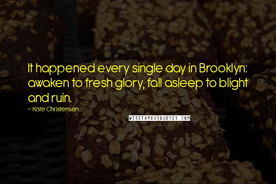 Kate Christensen Quotes: It happened every single day in Brooklyn: awaken to fresh glory, fall asleep to blight and ruin.