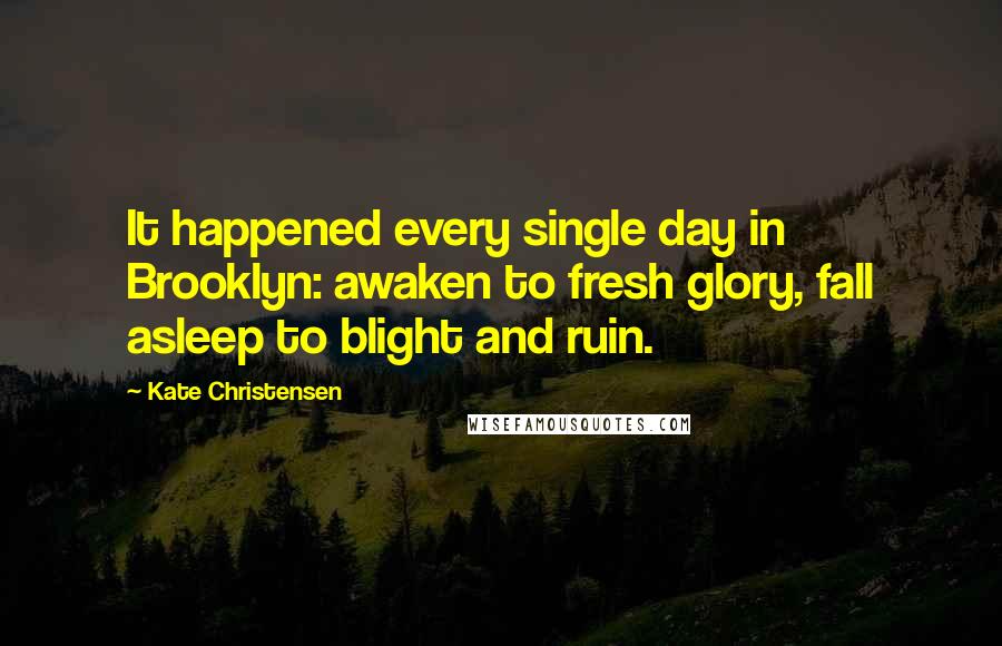 Kate Christensen Quotes: It happened every single day in Brooklyn: awaken to fresh glory, fall asleep to blight and ruin.