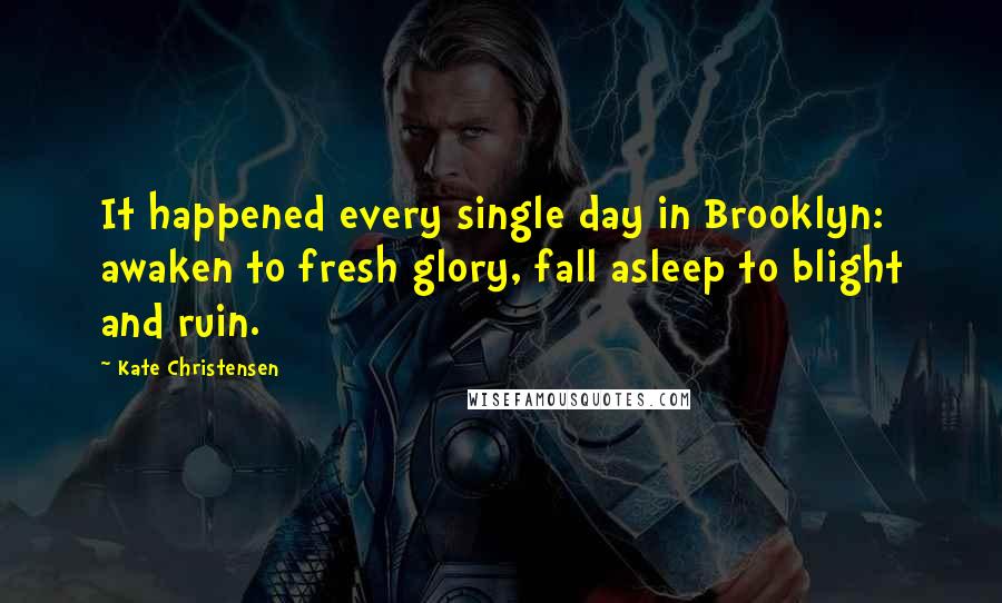 Kate Christensen Quotes: It happened every single day in Brooklyn: awaken to fresh glory, fall asleep to blight and ruin.