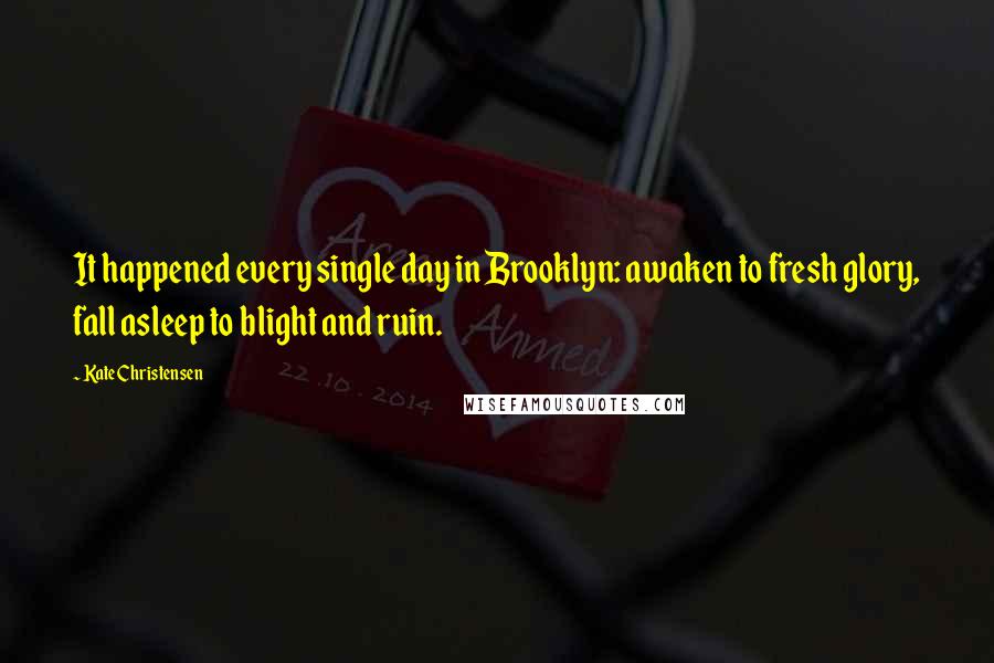 Kate Christensen Quotes: It happened every single day in Brooklyn: awaken to fresh glory, fall asleep to blight and ruin.