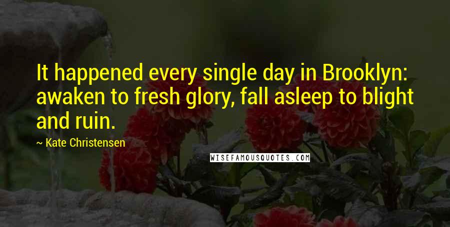 Kate Christensen Quotes: It happened every single day in Brooklyn: awaken to fresh glory, fall asleep to blight and ruin.