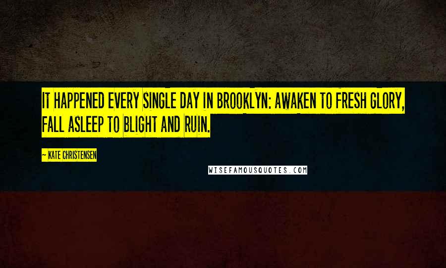 Kate Christensen Quotes: It happened every single day in Brooklyn: awaken to fresh glory, fall asleep to blight and ruin.