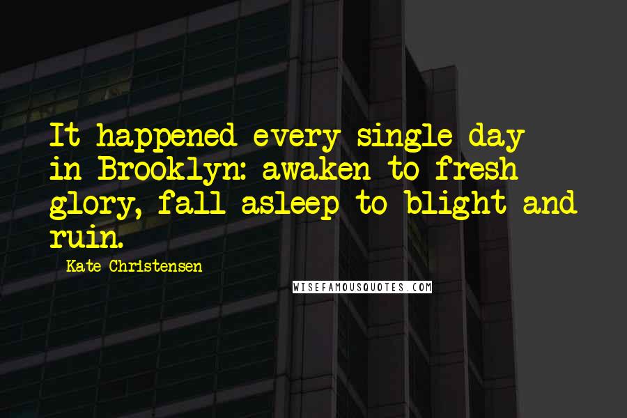 Kate Christensen Quotes: It happened every single day in Brooklyn: awaken to fresh glory, fall asleep to blight and ruin.