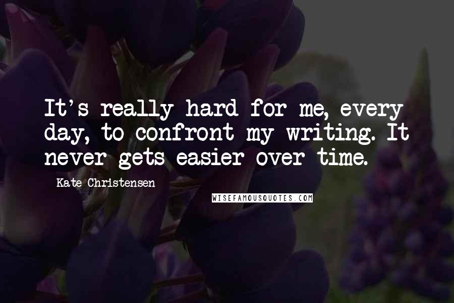 Kate Christensen Quotes: It's really hard for me, every day, to confront my writing. It never gets easier over time.