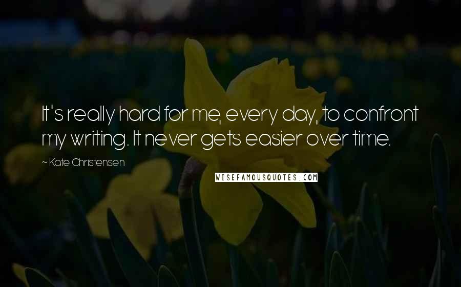 Kate Christensen Quotes: It's really hard for me, every day, to confront my writing. It never gets easier over time.