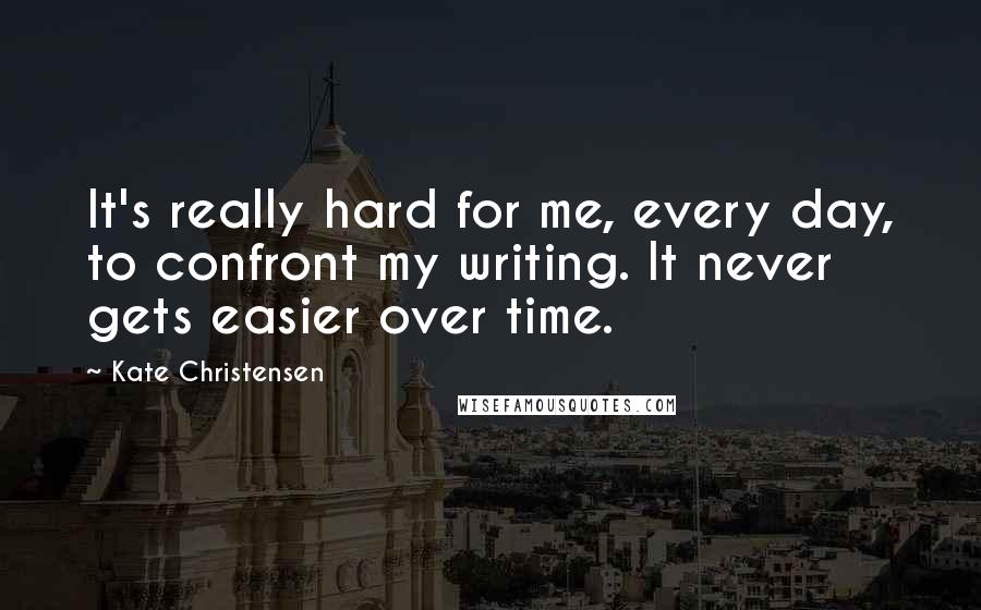 Kate Christensen Quotes: It's really hard for me, every day, to confront my writing. It never gets easier over time.