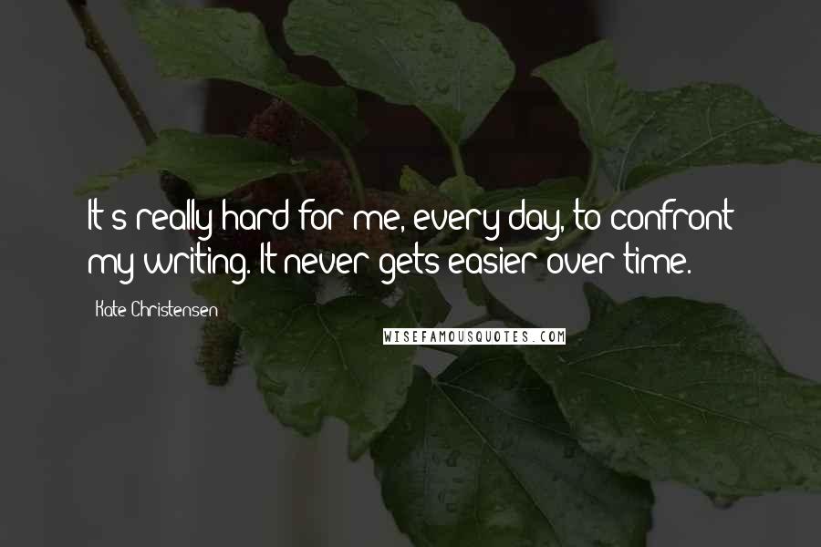 Kate Christensen Quotes: It's really hard for me, every day, to confront my writing. It never gets easier over time.