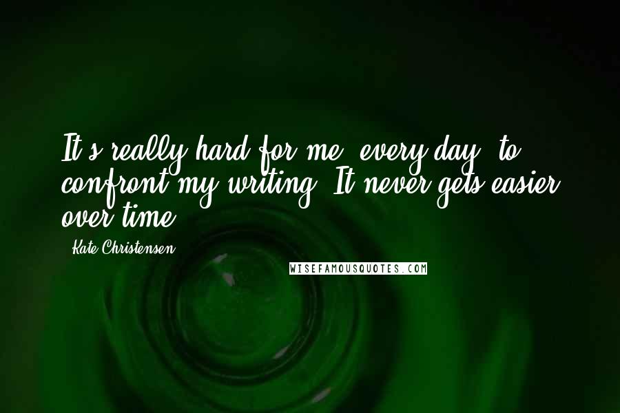 Kate Christensen Quotes: It's really hard for me, every day, to confront my writing. It never gets easier over time.