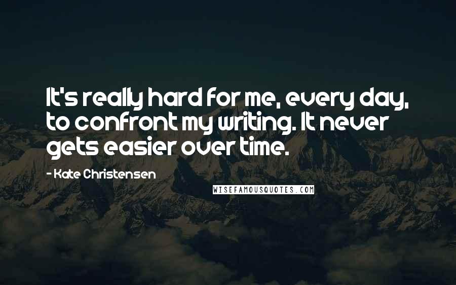 Kate Christensen Quotes: It's really hard for me, every day, to confront my writing. It never gets easier over time.