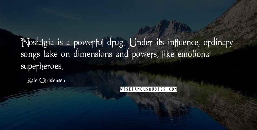 Kate Christensen Quotes: Nostalgia is a powerful drug. Under its influence, ordinary songs take on dimensions and powers, like emotional superheroes.