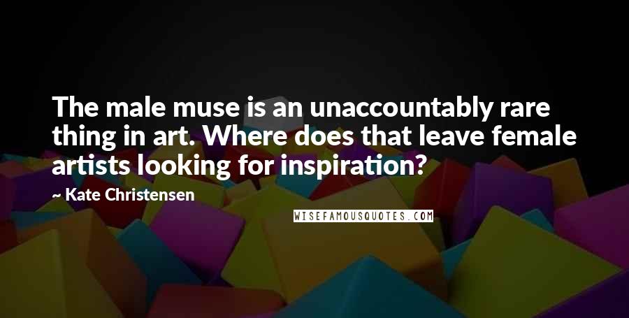 Kate Christensen Quotes: The male muse is an unaccountably rare thing in art. Where does that leave female artists looking for inspiration?