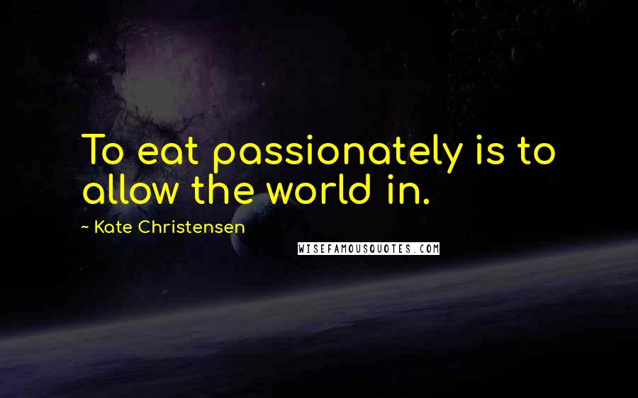 Kate Christensen Quotes: To eat passionately is to allow the world in.