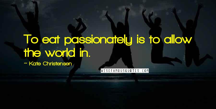 Kate Christensen Quotes: To eat passionately is to allow the world in.