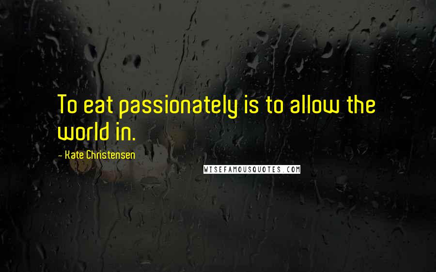 Kate Christensen Quotes: To eat passionately is to allow the world in.