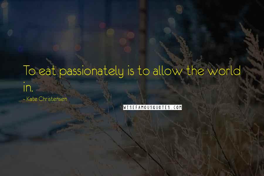 Kate Christensen Quotes: To eat passionately is to allow the world in.