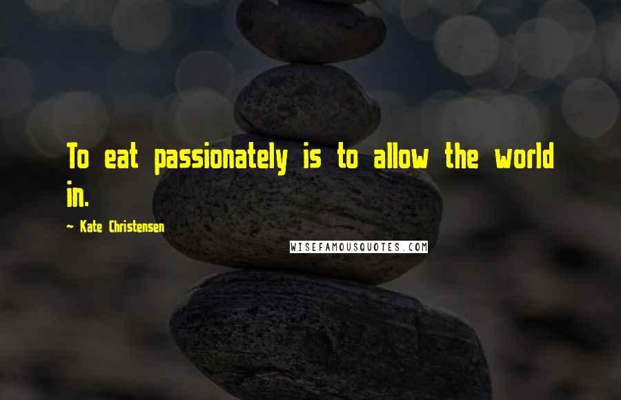 Kate Christensen Quotes: To eat passionately is to allow the world in.