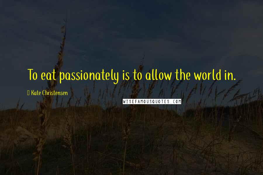 Kate Christensen Quotes: To eat passionately is to allow the world in.