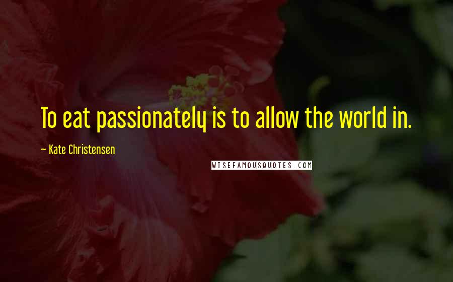 Kate Christensen Quotes: To eat passionately is to allow the world in.