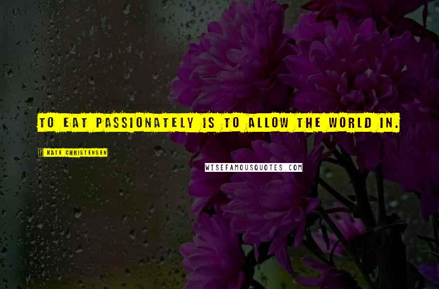 Kate Christensen Quotes: To eat passionately is to allow the world in.