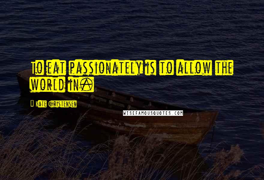 Kate Christensen Quotes: To eat passionately is to allow the world in.