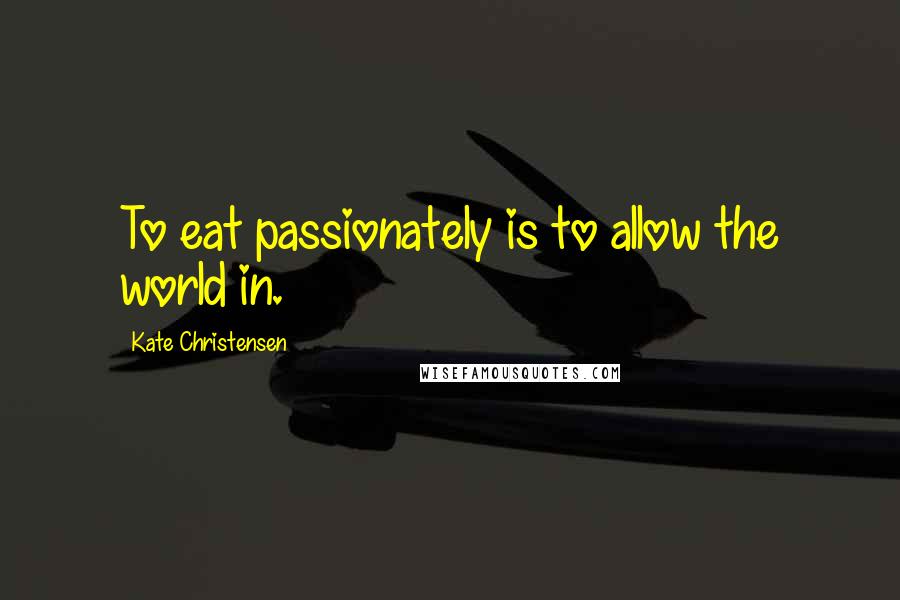 Kate Christensen Quotes: To eat passionately is to allow the world in.