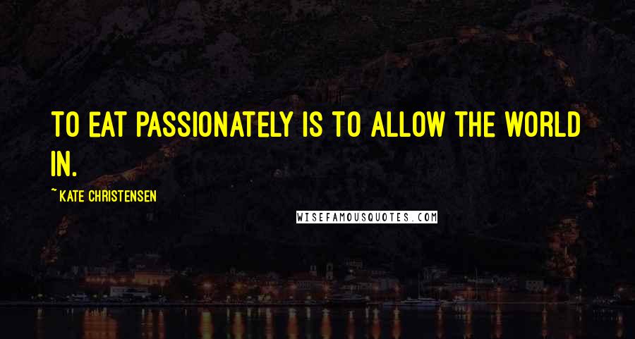 Kate Christensen Quotes: To eat passionately is to allow the world in.