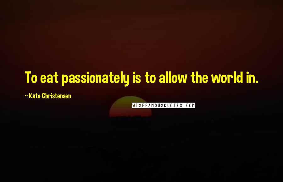 Kate Christensen Quotes: To eat passionately is to allow the world in.