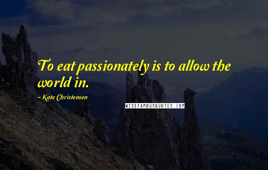 Kate Christensen Quotes: To eat passionately is to allow the world in.