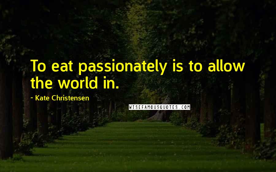 Kate Christensen Quotes: To eat passionately is to allow the world in.